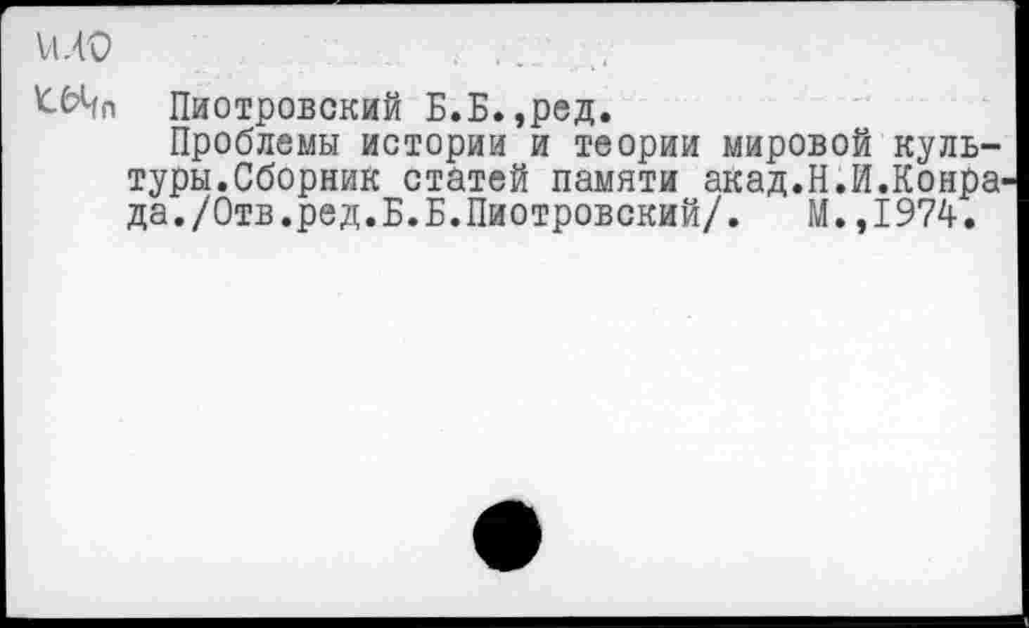 ﻿и.ю	. , .
'СЬЦп Пиотровский Б.Б.,ред.
Проблемы истории и теории мировой культуры.Сборник статей памяти акад.Н.И.Конра да./Отв.ред.Б.Б.Пиотровский/. М.,1974.